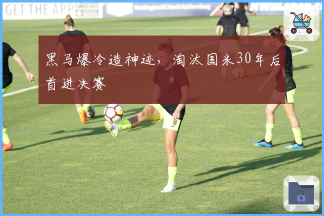黑马爆冷造神迹，淘汰国米30年后首进决赛