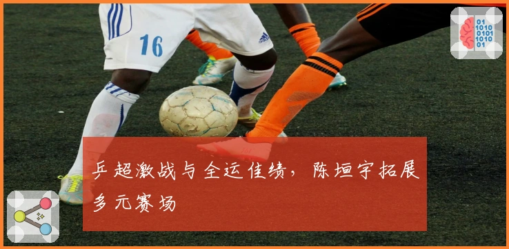 乒超激战与全运佳绩，陈垣宇拓展多元赛场