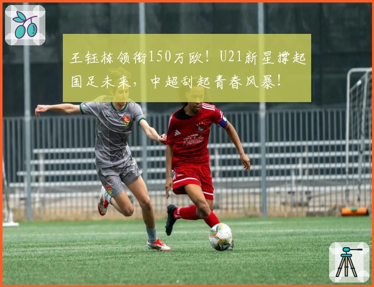 王钰栋领衔150万欧！U21新星撑起国足未来，中超刮起青春风暴！