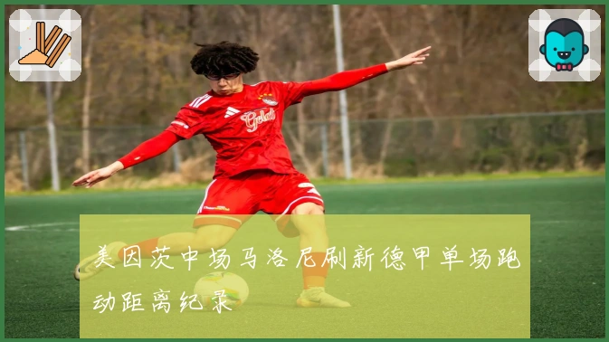 美因茨中场马洛尼刷新德甲单场跑动距离纪录