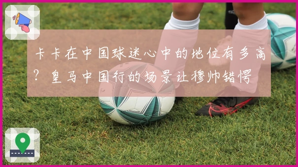 卡卡在中国球迷心中的地位有多高？皇马中国行的场景让穆帅错愕