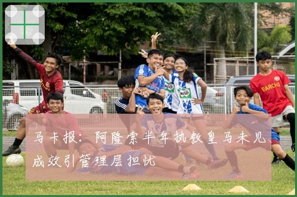 马卡报：阿隆索半年执教皇马未见成效引管理层担忧