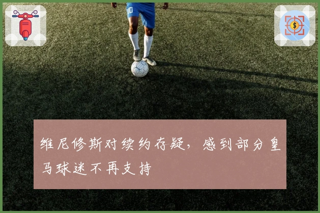 维尼修斯对续约存疑，感到部分皇马球迷不再支持