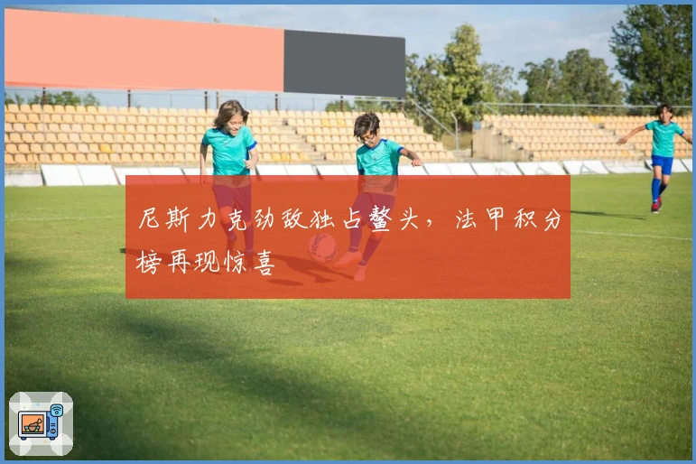 尼斯力克劲敌独占鳌头，法甲积分榜再现惊喜