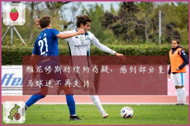 维尼修斯对续约存疑，感到部分皇马球迷不再支持