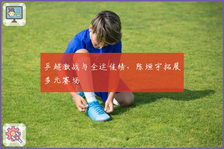 乒超激战与全运佳绩，陈垣宇拓展多元赛场