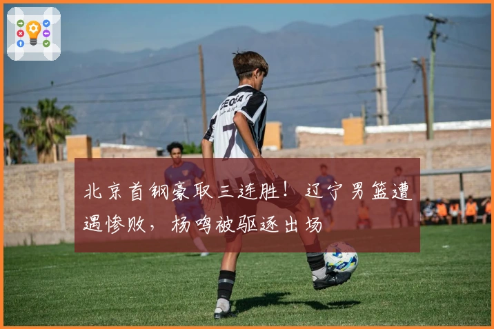 北京首钢豪取三连胜！辽宁男篮遭遇惨败，杨鸣被驱逐出场