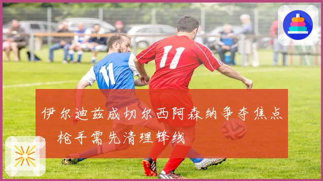 伊尔迪兹成切尔西阿森纳争夺焦点,枪手需先清理锋线