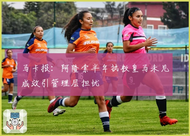 马卡报：阿隆索半年执教皇马未见成效引管理层担忧