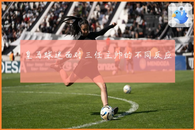 皇马球迷面对三任主帅的不同反应